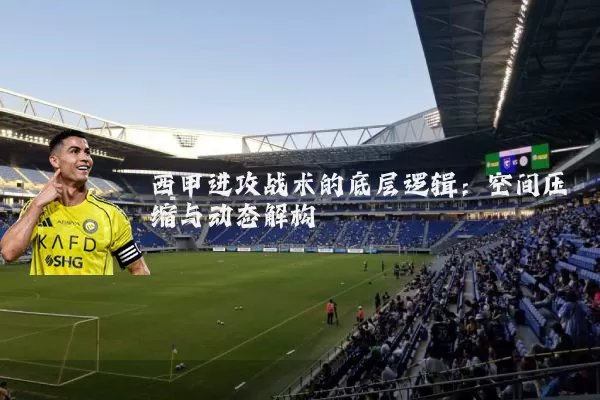 西甲进攻战术的底层逻辑:空间压缩与动态解构