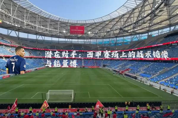 潜在对手:西甲赛场上的战术镜像与能量博弈