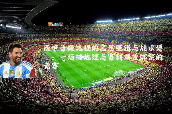 西甲晋级流程的底层逻辑与战术博弈：一场被地理与赛制双重绑架的竞赛